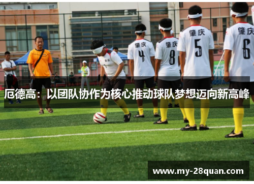 厄德高：以团队协作为核心推动球队梦想迈向新高峰
