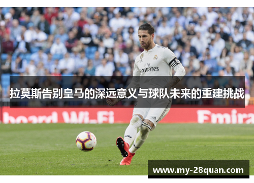 拉莫斯告别皇马的深远意义与球队未来的重建挑战