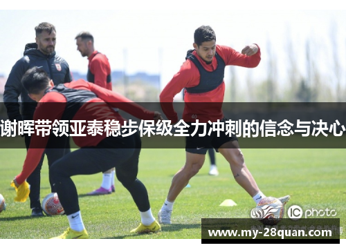 谢晖带领亚泰稳步保级全力冲刺的信念与决心 谢晖带领亚泰稳步保级全力冲刺的信念与决心