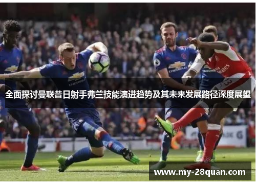 全面探讨曼联昔日射手弗兰技能演进趋势及其未来发展路径深度展望