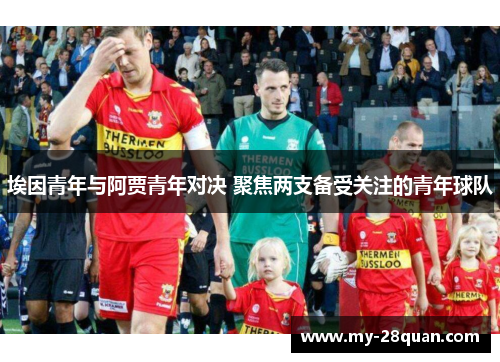 埃因青年与阿贾青年对决 聚焦两支备受关注的青年球队