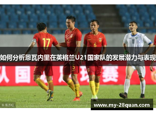 如何分析恩瓦内里在英格兰U21国家队的发展潜力与表现