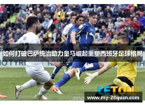 如何打破巴萨统治助力皇马崛起重塑西班牙足球格局 如何打破巴萨统治助力皇马崛起重塑西班牙足球格局