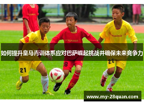 如何提升皇马青训体系应对巴萨崛起挑战并确保未来竞争力